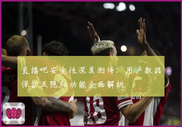 直播吧安全性深度测评：用户数据保护及隐私功能全面解析