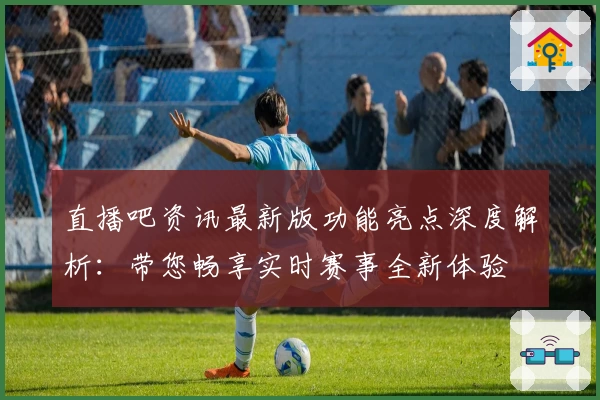 直播吧资讯最新版功能亮点深度解析：带您畅享实时赛事全新体验