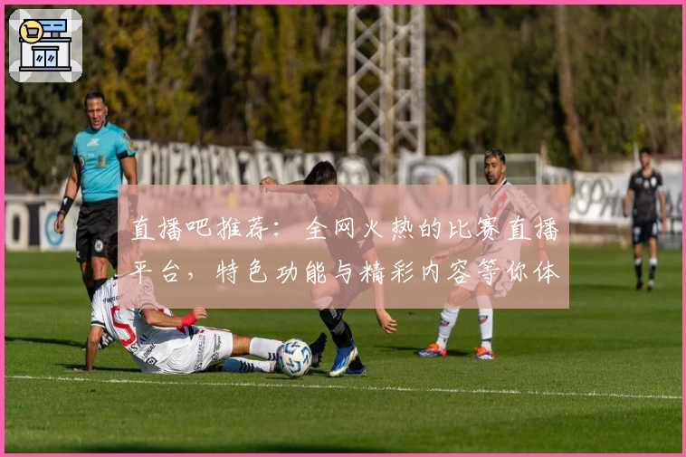 直播吧推荐：全网火热的比赛直播平台，特色功能与精彩内容等你体验