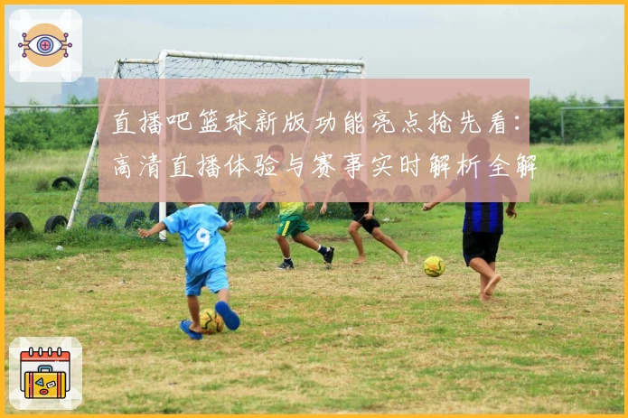 直播吧篮球新版功能亮点抢先看：高清直播体验与赛事实时解析全解析