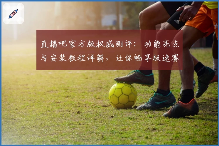 直播吧官方版权威测评：功能亮点与安装教程详解，让你畅享极速赛事体验