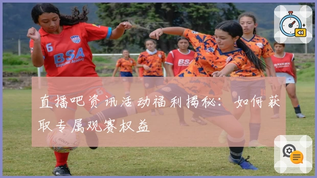 直播吧资讯活动福利揭秘：如何获取专属观赛权益