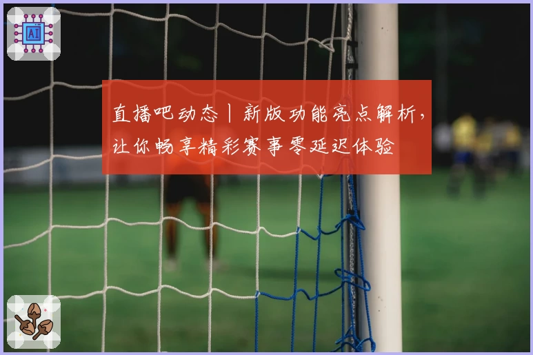 直播吧动态丨新版功能亮点解析，让你畅享精彩赛事零延迟体验