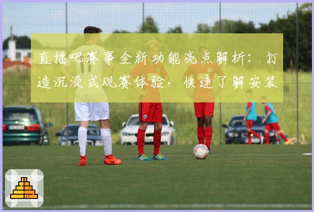 直播吧赛事全新功能亮点解析:打造沉浸式观赛体验,快速了解安装及使用方法