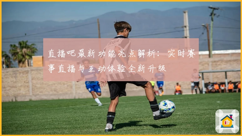 直播吧最新功能亮点解析:实时赛事直播与互动体验全新升级