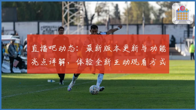 直播吧动态：最新版本更新与功能亮点详解，体验全新互动观看方式