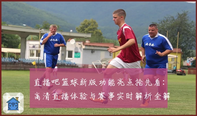 直播吧篮球新版功能亮点抢先看：高清直播体验与赛事实时解析全解析